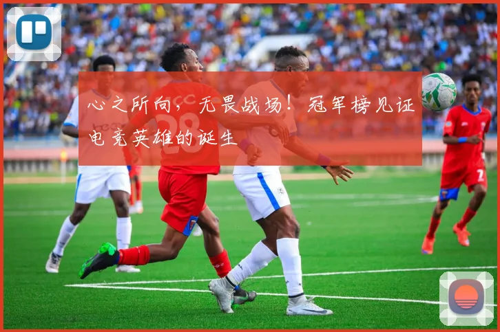 心之所向，无畏战场！冠军榜见证电竞英雄的诞生