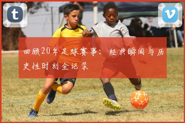 回顾20年足球赛事:经典瞬间与历史性时刻全记录