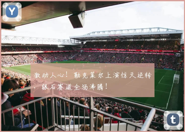 激动人心！勒克莱尔上演惊天逆转，银石赛道全场沸腾！