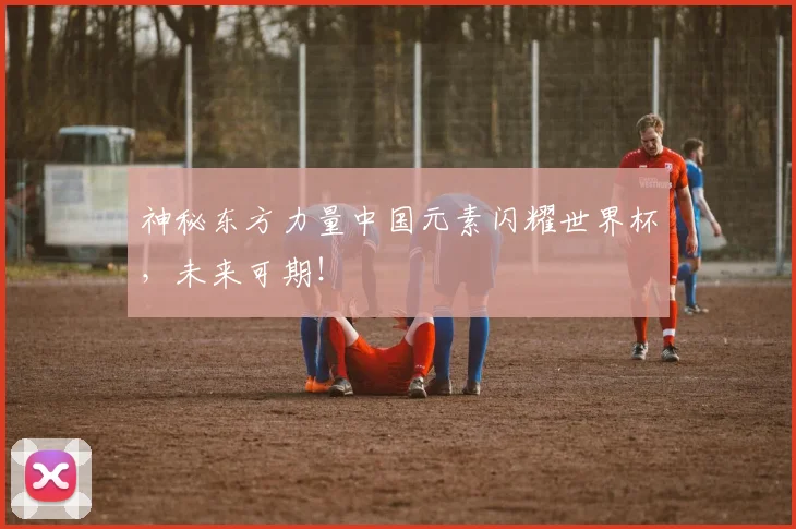 神秘东方力量中国元素闪耀世界杯，未来可期！