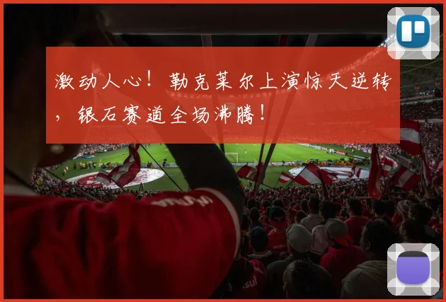 激动人心！勒克莱尔上演惊天逆转，银石赛道全场沸腾！